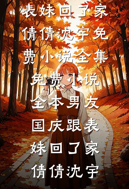 男友国庆跟表妹回了家(倩倩沈宇)免费小说全集_免费小说全本男友国庆跟表妹回了家倩倩沈宇