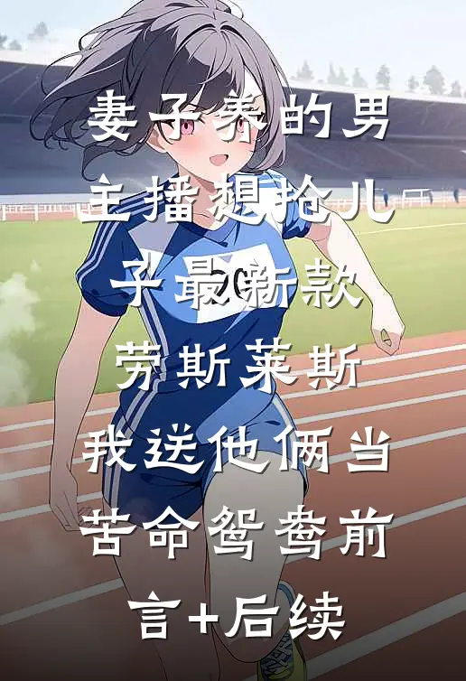 妻子养的男主播想抢儿子最新款劳斯莱斯，我送他俩当苦命鸳鸯前言+后续