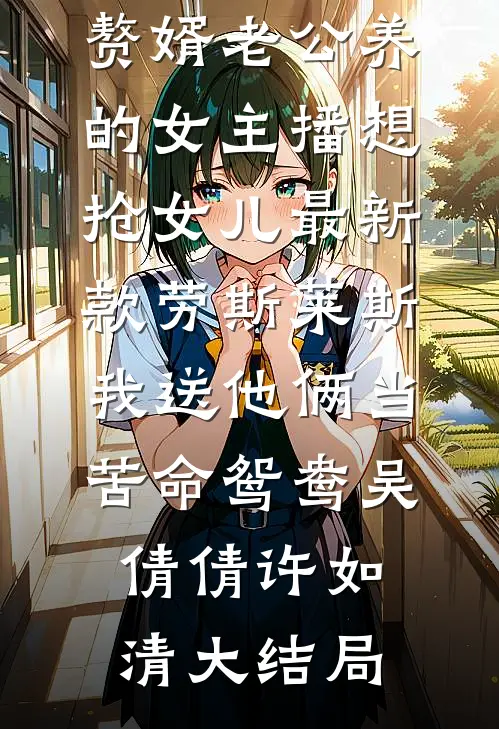 赘婿老公养的女主播想抢女儿最新款劳斯莱斯，我送他俩当苦命鸳鸯吴倩倩许如清大结局