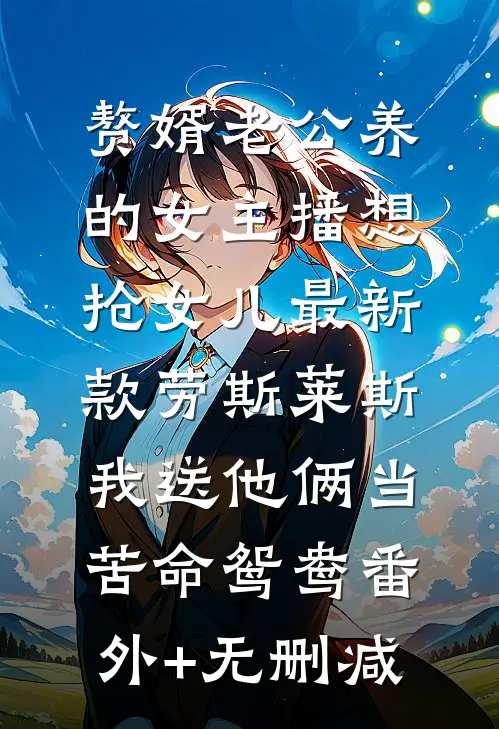 赘婿老公养的女主播想抢女儿最新款劳斯莱斯，我送他俩当苦命鸳鸯番外+无删减