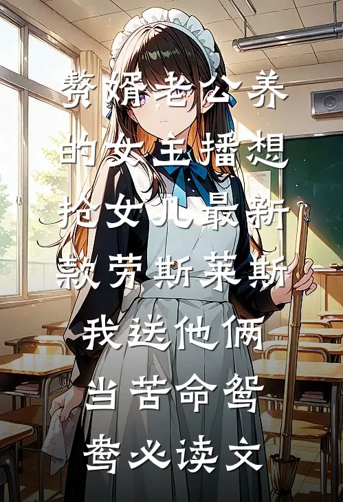 赘婿老公养的女主播想抢女儿最新款劳斯莱斯，我送他俩当苦命鸳鸯必读文