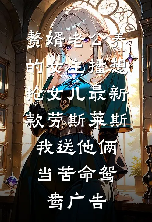 赘婿老公养的女主播想抢女儿最新款劳斯莱斯，我送他俩当苦命鸳鸯广告