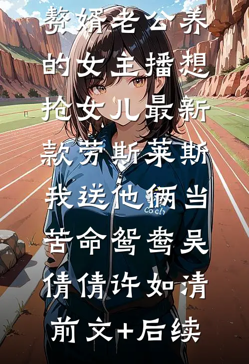 赘婿老公养的女主播想抢女儿最新款劳斯莱斯，我送他俩当苦命鸳鸯吴倩倩许如清前文+后续