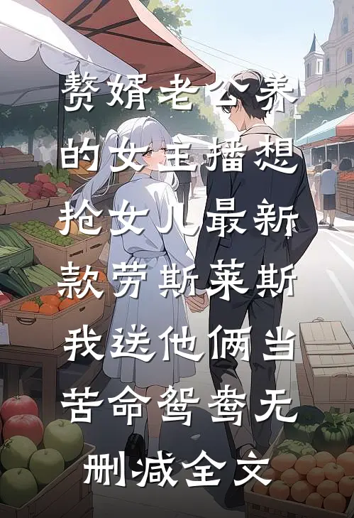 赘婿老公养的女主播想抢女儿最新款劳斯莱斯，我送他俩当苦命鸳鸯无删减全文