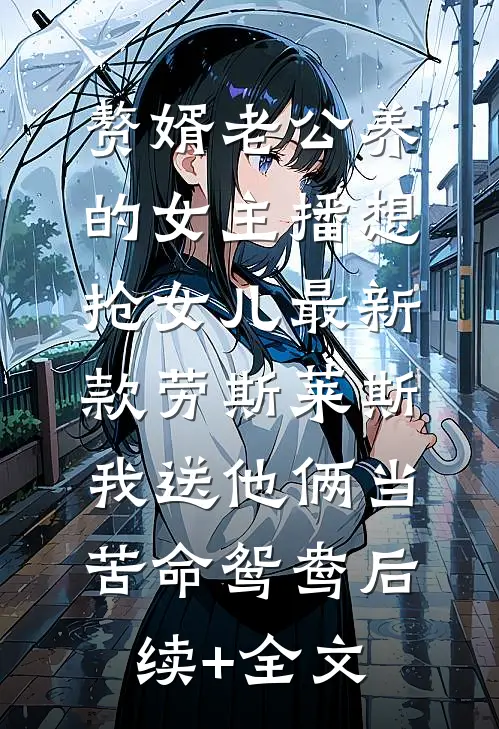 赘婿老公养的女主播想抢女儿最新款劳斯莱斯，我送他俩当苦命鸳鸯后续+全文