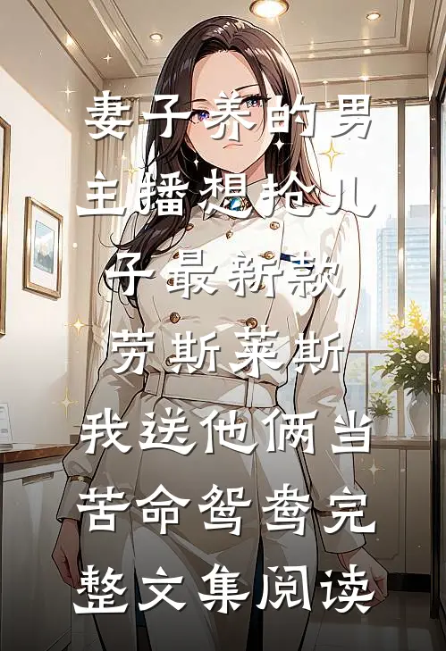 妻子养的男主播想抢儿子最新款劳斯莱斯，我送他俩当苦命鸳鸯完整文集阅读