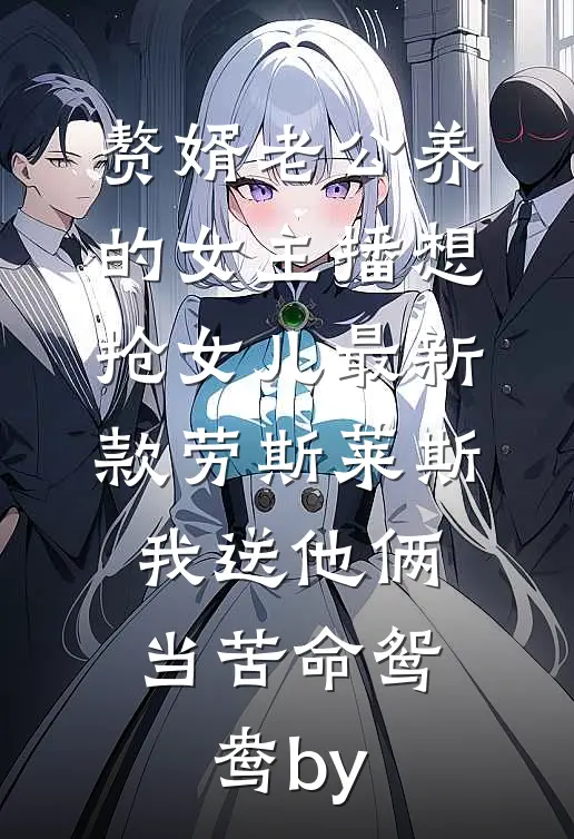 赘婿老公养的女主播想抢女儿最新款劳斯莱斯，我送他俩当苦命鸳鸯by