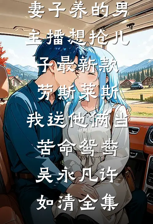 妻子养的男主播想抢儿子最新款劳斯莱斯，我送他俩当苦命鸳鸯吴永凡许如清全集