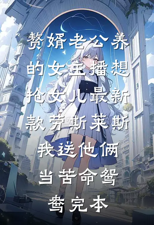 赘婿老公养的女主播想抢女儿最新款劳斯莱斯，我送他俩当苦命鸳鸯完本
