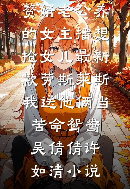 赘婿老公养的女主播想抢女儿最新款劳斯莱斯，我送他俩当苦命鸳鸯吴倩倩许如清小说