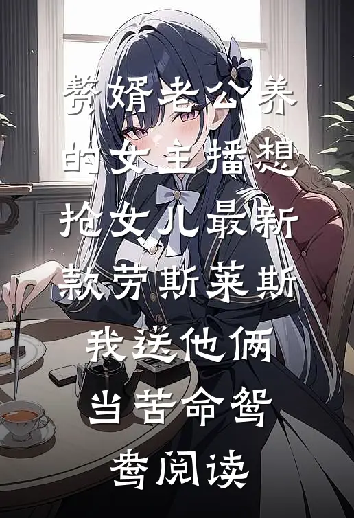 赘婿老公养的女主播想抢女儿最新款劳斯莱斯，我送他俩当苦命鸳鸯阅读