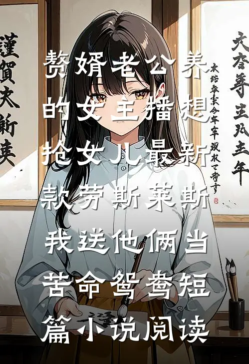 赘婿老公养的女主播想抢女儿最新款劳斯莱斯，我送他俩当苦命鸳鸯短篇小说阅读
