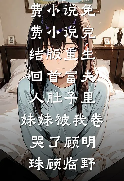 重生回首富夫人肚子里，妹妹被我卷哭了顾明珠顾临野完整版免费小说_免费小说完结版重生回首富夫人肚子里，妹妹被我卷哭了(顾明珠顾临野)