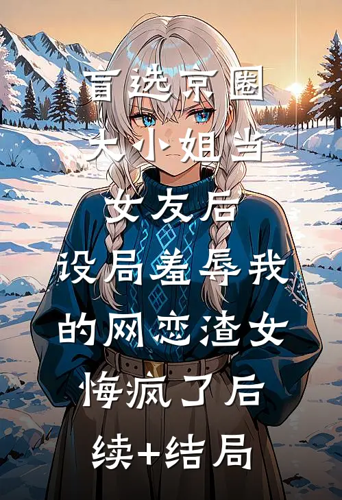 盲选京圈大小姐当女友后，设局羞辱我的网恋渣女悔疯了后续+结局