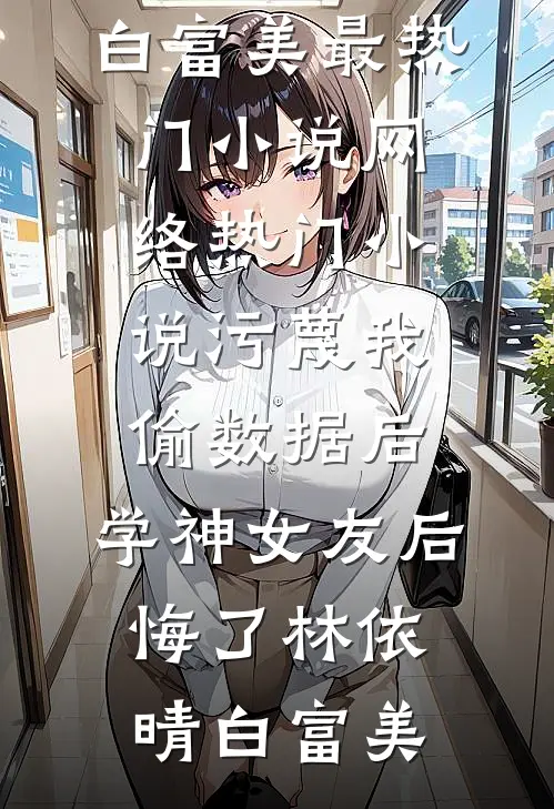 污蔑我偷数据后，学神女友后悔了林依晴白富美最热门小说_网络热门小说污蔑我偷数据后，学神女友后悔了林依晴白富美