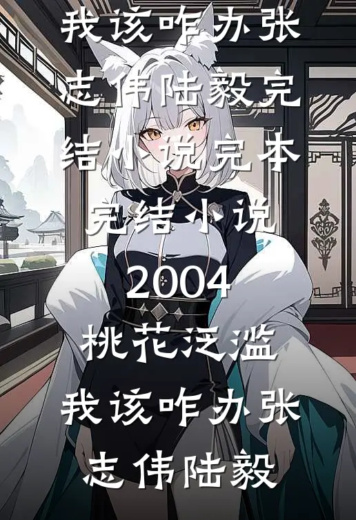 2004：桃花泛滥，我该咋办张志伟陆毅完结小说_完本完结小说2004：桃花泛滥，我该咋办张志伟陆毅