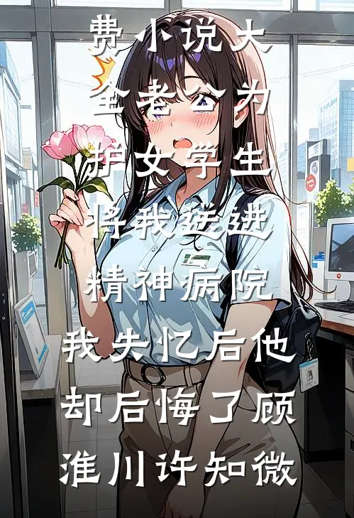 老公为护女学生将我送进精神病院，我失忆后他却后悔了顾淮川许知微最新小说推荐_免费小说大全老公为护女学生将我送进精神病院，我失忆后他却后悔了顾淮川许知微