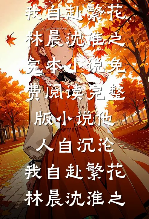 他人自沉沦，我自赴繁花林晨沈淮之完本小说_免费阅读完整版小说他人自沉沦，我自赴繁花林晨沈淮之