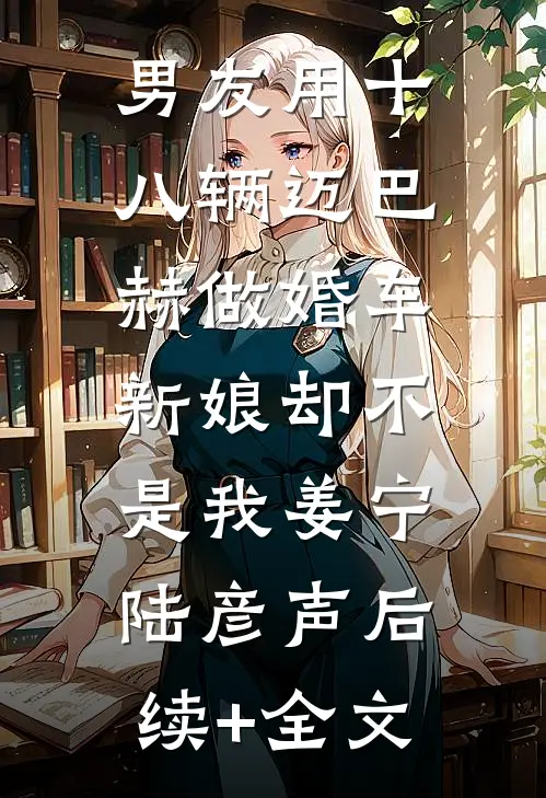 男友用十八辆迈巴赫做婚车，新娘却不是我姜宁陆彦声后续+全文