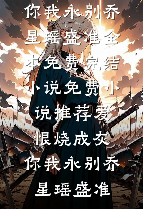 爱恨烧成灰，你我永别乔星瑶盛准全本免费完结小说_免费小说推荐爱恨烧成灰，你我永别乔星瑶盛准