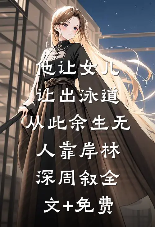 他让女儿让出泳道，从此余生无人靠岸林深周叙全文+免费