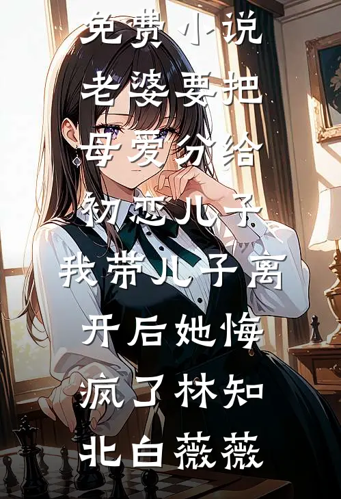 老婆要把母爱分给初恋儿子，我带儿子离开后她悔疯了(林知北白薇薇)好看的完结小说_完本免费小说老婆要把母爱分给初恋儿子，我带儿子离开后她悔疯了林知北白薇薇