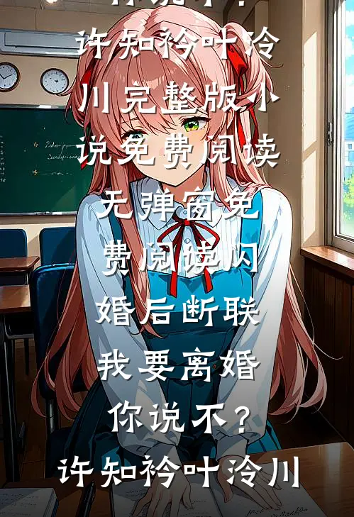 闪婚后断联，我要离婚你说不？(许知衿叶泠川)完整版小说免费阅读_无弹窗免费阅读闪婚后断联，我要离婚你说不？许知衿叶泠川