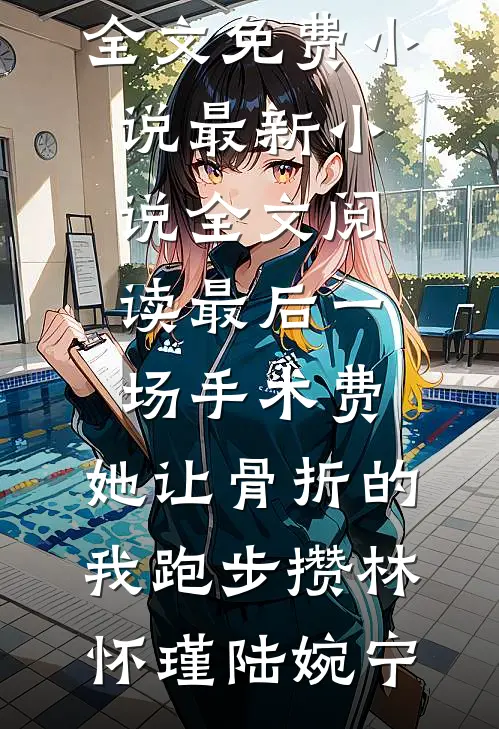 最后一场手术费，她让骨折的我跑步攒(林怀瑾陆婉宁)全文免费小说_最新小说全文阅读最后一场手术费，她让骨折的我跑步攒(林怀瑾陆婉宁)