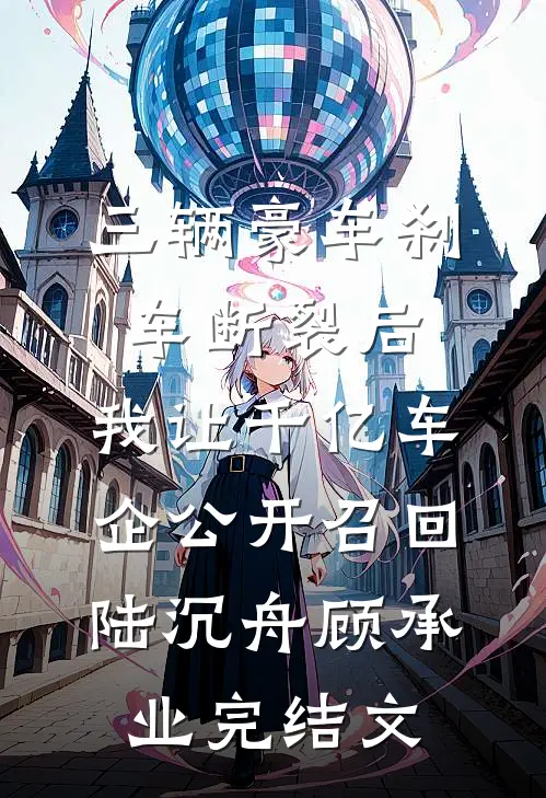 三辆豪车刹车断裂后，我让千亿车企公开召回陆沉舟顾承业完结文