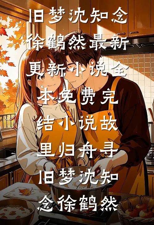 故里归舟寻旧梦(沈知念徐鹤然)最新更新小说_全本免费完结小说故里归舟寻旧梦(沈知念徐鹤然)
