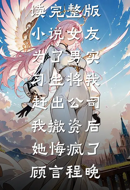 女友为了男实习生将我赶出公司，我撤资后她悔疯了顾言程晚免费小说笔趣阁_免费阅读完整版小说女友为了男实习生将我赶出公司，我撤资后她悔疯了顾言程晚