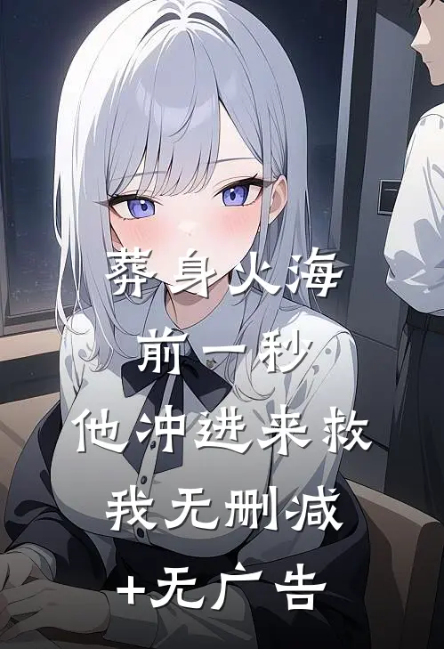 葬身火海前一秒，他冲进来救我无删减+无广告
