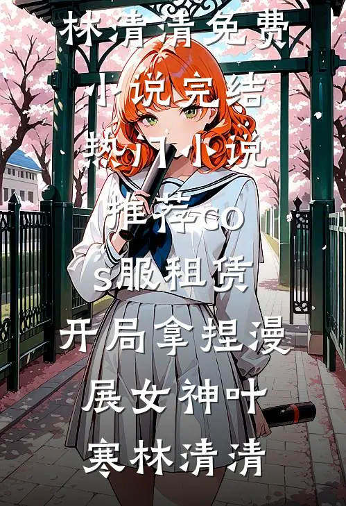 cos服租赁，开局拿捏漫展女神(叶寒林清清)免费小说完结_热门小说推荐cos服租赁，开局拿捏漫展女神叶寒林清清