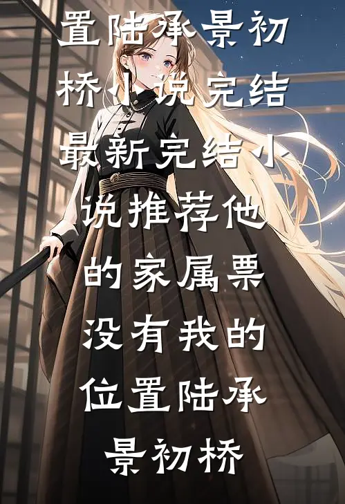 他的家属票，没有我的位置(陆承景初桥)小说完结_最新完结小说推荐他的家属票，没有我的位置(陆承景初桥)