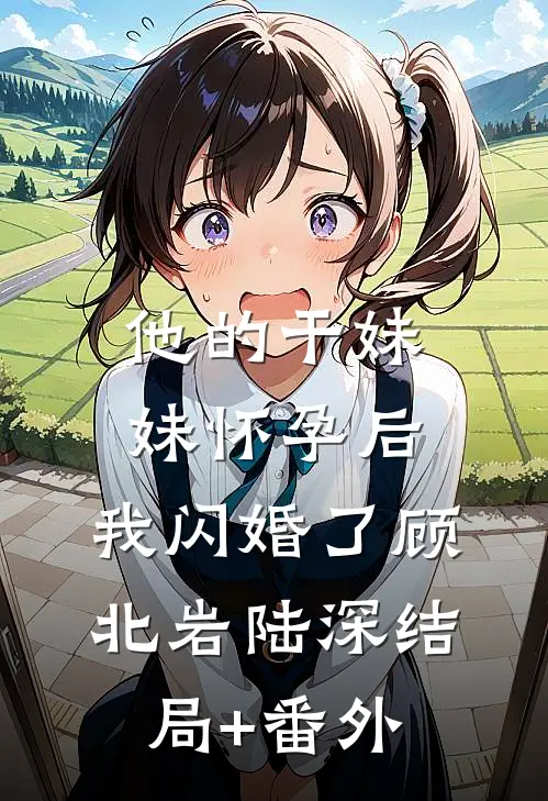 他的干妹妹怀孕后，我闪婚了顾北岩陆深结局+番外