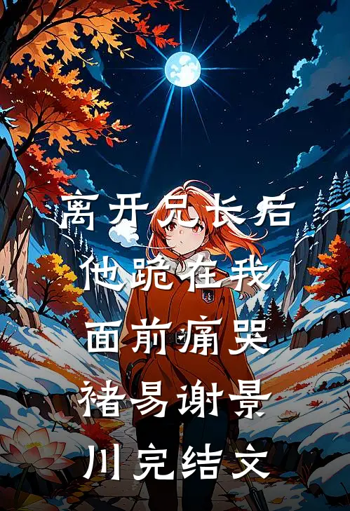 离开兄长后，他跪在我面前痛哭褚易谢景川完结文