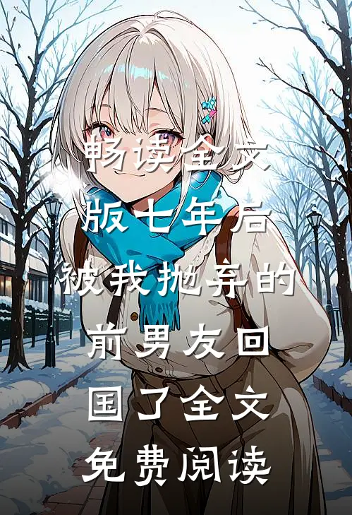 畅读全文版七年后,被我抛弃的前男友回国了全文免费阅读