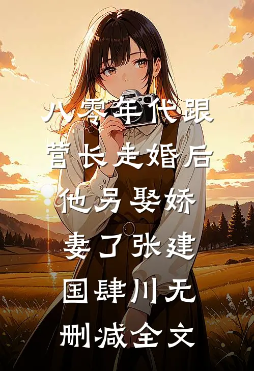 八零年代跟营长走婚后，他另娶娇妻了张建国肆川无删减全文