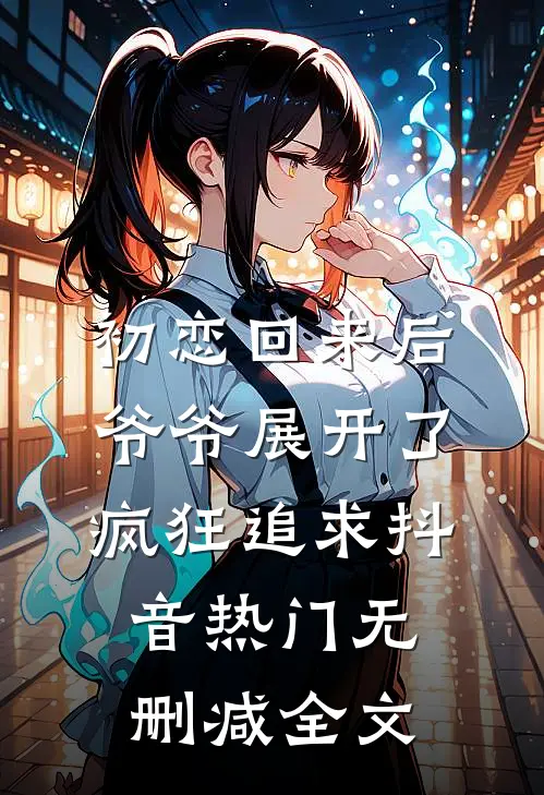 初恋回来后，爷爷展开了疯狂追求抖音热门无删减全文